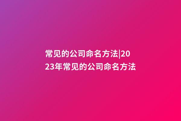 常见的公司命名方法|2023年常见的公司命名方法-第1张-公司起名-玄机派